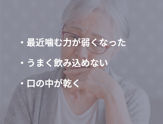 ・最近噛む力が弱くなった ・うまく飲み込めない ・口の中が乾く