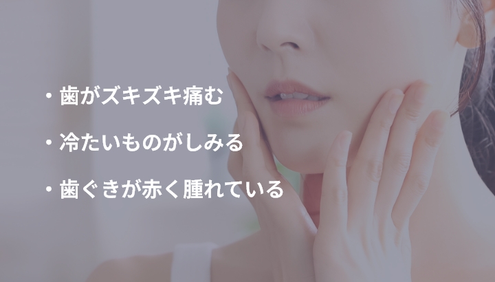 ・歯がズキズキ痛む ・冷たいものがしみる ・歯ぐきが赤く腫れている