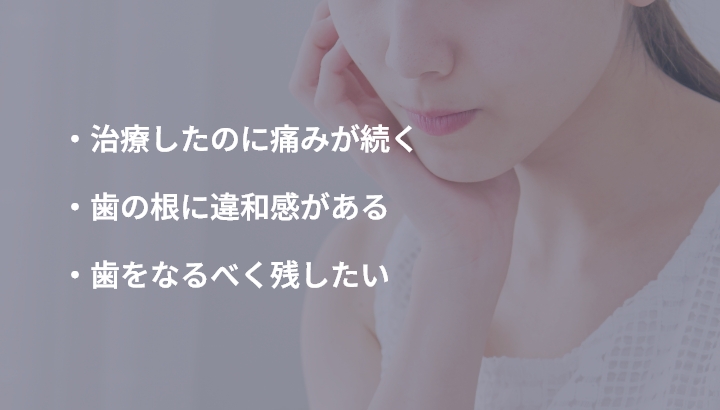 ・治療したのに痛みが続く ・歯の根に違和感がある ・歯をなるべく残したい