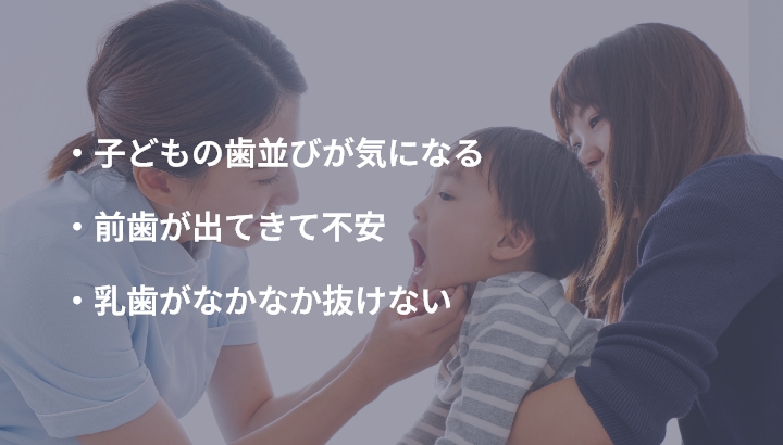 ・子どもの歯並びが気になる ・前歯が出てきて不安 ・乳歯がなかなか抜けない