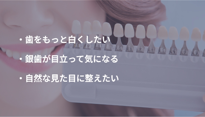 ・歯をもっと白くしたい ・銀歯が目立って気になる ・自然な見た目に整えたい